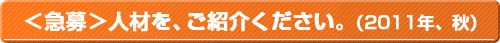 ＜急募＞人材を、ご紹介ください。（2011年、秋）